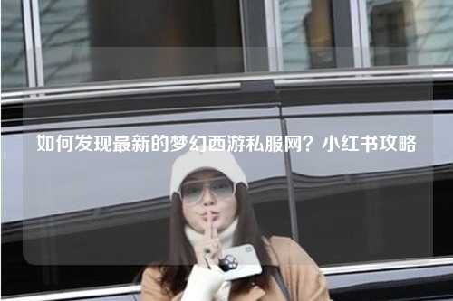 如何发现最新的梦幻西游私服网？小红书攻略